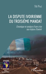 Titi Palé - La dispute ivoirienne du troisième mandat - Chronique et analyse d'une crise aux enjeux d'avenir.