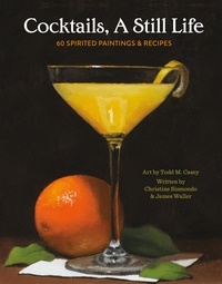 Todd M. Casey et Christine Sismondo - Cocktails, A Still Life - 60 Spirited Paintings &amp; Recipes.