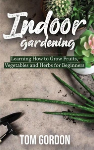 Indoor Gardening: Learning How to Grow Fruits, Vegetables and Herbs for Beginners