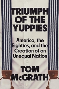 Tom McGrath - Triumph of the Yuppies - America, the Eighties, and the Creation of an Unequal Nation.