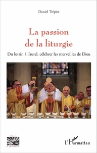 Trépier Daniel - La passion de la liturgie - Du lutrin à l'autel, célébrer les merveilles de Dieu.