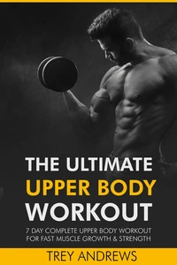 The Ultimate Upper Body Workout: 7 Day Complete Upper Body Workout for Fast Muscle Growth &amp; Strength