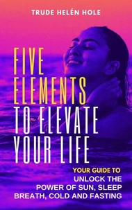 Five Elements to Elevate Your Life:  Unlock the Power of Sleep, Sun, Breath, Cold and Fasting