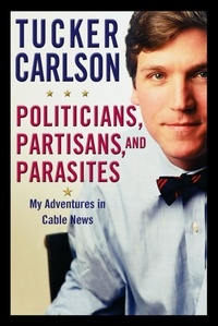 Tucker Carlson - Politicians, Partisans, and Parasites - My Adventures in Cable News.