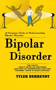 Bipolar Disorder: A Complete Guide to Understanding Bipolar Disorder (The Truth About Bipolar Disorder and How to Understand and Find the Best Ways to Gain Control)