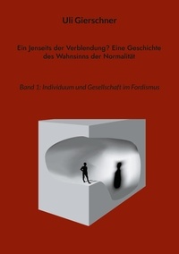 Uli Gierschner - Ein Jenseits der Verblendung? Eine Geschichte des Wahnsinns der Normalität - Band 1: Individuum und Gesellschaft im Fordismus.