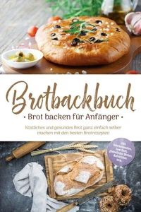 Brotbackbuch - Brot backen für Anfänger: Köstliches und gesundes Brot ganz einfach selber machen mit den besten Brotrezepten - inkl. internationalen, Low Carb, glutenfreien Broten, Aufstrichen uvm.