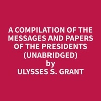 Ulysses S. Grant et Cindy Hood - A Compilation of the Messages and Papers of the Presidents (Unabridged).