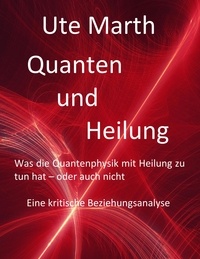 Ute Marth - Quanten und Heilung Was die Quantenphysik mit Heilung zu tun hat - oder auch nicht - Eine kritische Beziehungsanalyse.