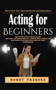 Acting for Beginners: How to Turn Your Talent Into Income and Independence (Tapping Into Minimalist Acting Techniques by Using Stillness to Elevate Character Depth and Presence)