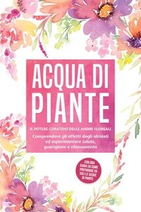 Acqua di piante: Il potere curativo delle anime floreali - Comprendere gli effetti degli idrolati ed esperimentare salute, guarigione e rilassamento, con una guida su come preparare da soli le acque di piante