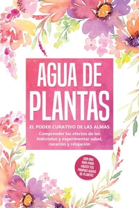Agua de plantas: El poder curativo de las almas florales - Comprender los efectos de los hidrolatos y experimentar salud, curación y relajación, con una guía para hacer tus propias aguas de plantas