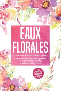 Eaux florales : Le pouvoir de guérison des âmes florales - Comprendre les effets des hydrolats et expérimenter la santé, la guérison et la détente, avec un guide pour fabriquer vos propres eaux florales