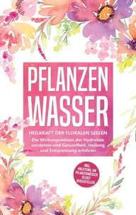 Pflanzenwasser: Heilkraft der floralen Seelen - Die Wirkungsweisen der Hydrolate verstehen und Gesundheit, Heilung und Entspannung erfahren inkl. Anleitung, um Pflanzenwässer selbst herzustellen