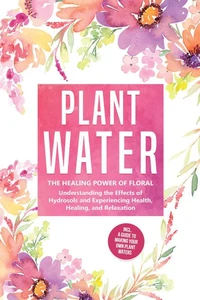 Plant Water: The Healing Power of Floral Souls - Understanding the Effects of Hydrosols and Experiencing Health, Healing, and Relaxation, Including a Guide to Making Your Own Plant Waters