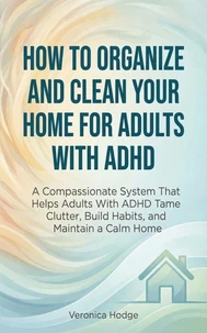 How to Organize and Clean Your Home For Adults with ADHD: A Compassionate System That Helps Adults With ADHD Tame Clutter, Build Habits, and Maintain a Calm Home