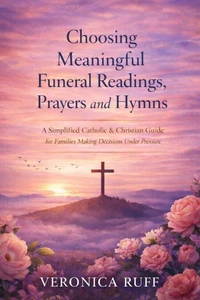Choosing Meaningful Funeral Readings, Prayers and Hymns: A Simplified Catholic &amp; Christian Guide for Families Making Decisions Under Pressure