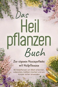 Das Heilpflanzen Buch: Zur eigenen Hausapotheke mit Heilpflanzen - 80 Heilpflanzen zur richtigen Zeit am Blatt erkennen, zubereiten, haltbar machen und am Körper sicher anwenden - mit Bildern