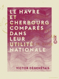 Victor Dégenétais - Le Havre et Cherbourg comparés dans leur utilité nationale.