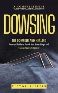 Dowsing: A Comprehensive Guide to Extraordinary Results (The Dowsing and Healing Practical Guide to Unlock Your Inner Magic and Change Your Life Forever)