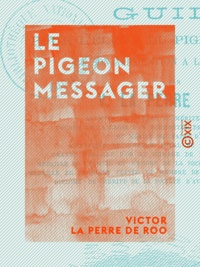 Victor la Perre de Roo - Le Pigeon messager - Guide pour l'élève du pigeon voyageur et son application à l'art militaire.