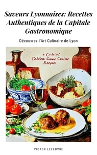  Victor Lefebvre - Saveurs Lyonnaises: Recettes Authentiques de la Capitale Gastronomique.