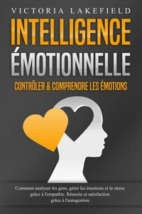 Intelligence Émotionnelle - Contrôler &amp; comprendre les émotions: Comment analyser les gens, gérer les émotions et le stress grâce à l'empathie. Réussite et satisfaction grâce à l'autogestion