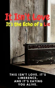 It Isn’t Love; It’s the Echo of a Lie:  This Isn’t Love. It’s Limerence, And It’s Eating You Alive!