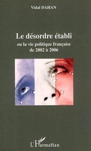 Vidal Dahan - Le désordre établi ou La vie politique française de 2002 à 2006.
