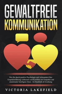 GEWALTFREIE KOMMUNIKATION: Wie Sie durch positive Psychologie und Achtsamkeit Ihre Gesprächsführung verbessern und Konflikte mit Empathie und emotionaler Intelligenz lösen - Im Smalltalk &amp; Erziehung