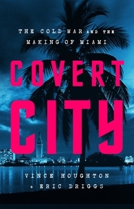 Vince Houghton et Eric Driggs - Covert City - The Cold War and the Making of Miami.