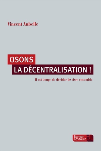 Vincent Aubelle - Osons la décentralisation ! - Il est temps de décider de vivre ensemble.