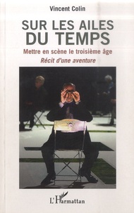 Vincent Colin - Sur les ailes du temps - Mettre en scène le troisième âge - Récit d'une aventure.