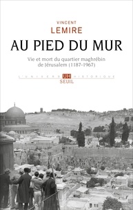 Vincent Lemire - Au pied du Mur - Vie et mort du quartier maghrébin de Jérusalem (1187-1967).