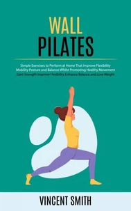 Wall Pilates: Gain Strength Improve Flexibility Enhance Balance and Lose Weight (Simple Exercises to Perform at Home That Improve Flexibility Mobility Posture and Balance Whilst Promoting Healthy Movement)