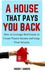 A House That Pays You Back: How to Leverage Real Estate to Create Passive Income and Long-Term Security