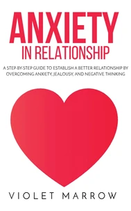 Anxiety in Relationship: A Step-by-Step Guide to Establish a Better Relationship by Overcoming Anxiety, Jealousy, and Negative Thinking