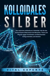 KOLLOIDALES SILBER - Das natürliche Antibiotikum &amp; Heilmittel: Wie Sie das hochwirksame Silberwasser bei Menschen, Tieren und Pflanzen gegen Krankheiten und Beschwerden richtig anwenden und dosieren