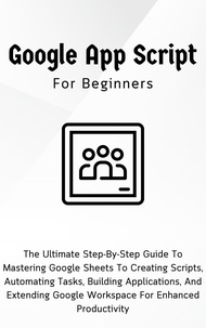  Voltaire Lumiere - Google Apps Script For Beginners: The Ultimate Step-By-Step Guide To Mastering Google Sheets To Creating Scripts, Automating Tasks, Building Applications For Enhanced Productivity.