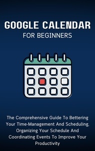  Voltaire Lumiere - Google Calendar For Beginners: The Comprehensive Guide To Bettering Your Time-Management And Scheduling, Organizing Your Schedule And Coordinating Events To Improve Your Productivity.