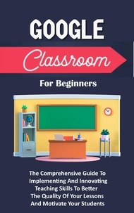  Voltaire Lumiere - Google Classroom For Beginners: The Comprehensive Guide To Implementing And Innovating Teaching Skills To Better The Quality Of Your Lessons And Motivate Your Students.