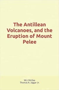 W. J. Mcgee et Thomas A. Jaggar Jr - The Antillean Volcanoes, and the Eruption of Mount Pelee.