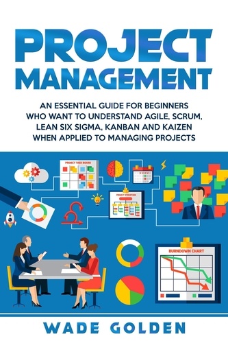  Wade Golden - Project Management: An Essential Guide for Beginners Who Want to Understand Agile, Scrum, Lean Six Sigma, Kanban and Kaizen When Applied to Managing Projects.
