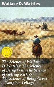 The Science of Wallace D. Wattles: The Science of Being Well, The Science of Getting Rich &amp; The Science of Being Great - Complete Trilogy