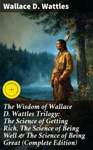 The Wisdom of Wallace D. Wattles Trilogy: The Science of Getting Rich, The Science of Being Well & The Science of Being Great (Complete Edition)