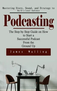 Podcasting: Mastering Story, Sound, and Strategy to Build a Loyal Audience (The Step by Step Guide on How to Start a Successful Podcast From the Ground Up)
