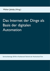 Walter Jakoby - Das Internet der Dinge  als Basis  der digitalen Automation - Beiträge zu den Bachelor- und Masterseminaren 2018 im Fachbereich Technik der Hochschule Trier.