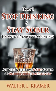 How I Stop Drinking &amp; Stay Sober For Over 13 Years (And Counting) - A Simple &amp; Effective 5-Step System of Alcohol Addiction Recovery