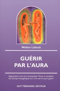 Walter Lübeck - Guérir par l'Aura - Apprendre à lire et à interpréter l'Aura, à visualiser les champs énergétiques et à s'en servir pour guérir.