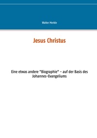 Walter Merkle - Jesus Christus - Eine etwas andere "Biographie" - auf der Basis des Johannes-Evangeliums.